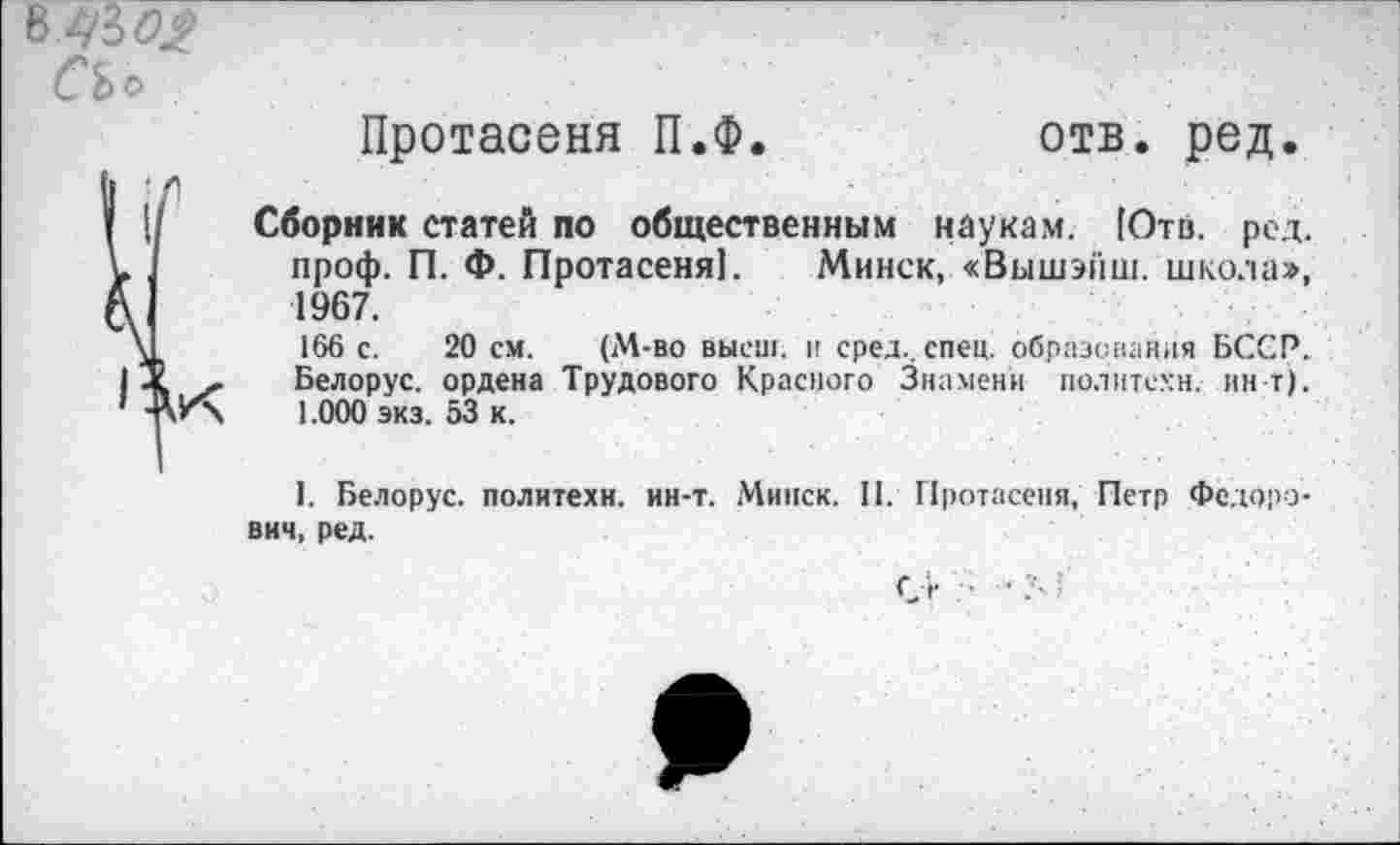 ﻿СЬо
Протасеня П.Ф.	отв. ред.
Сборник статей по общественным наукам. [Отв. род. проф. П. Ф. Протасеня). Минск, «Вышэйш. школа», 1967.
166 с. 20 см. (М-во высш, и сред., спец, образования БССР. Белорус, ордена Трудового Красного Знамени политехи, ин Г). 1.000 экз. 53 к.
I. Белорус, политехи, ин-т. Минск. II. Протасеня, Петр Федорович, ред.